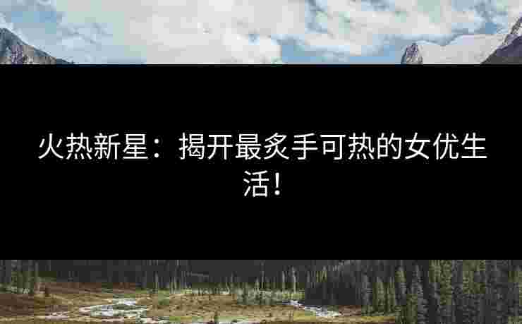 火热新星：揭开最炙手可热的女优生活！