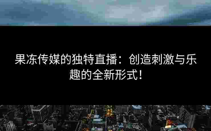 果冻传媒的独特直播：创造刺激与乐趣的全新形式！