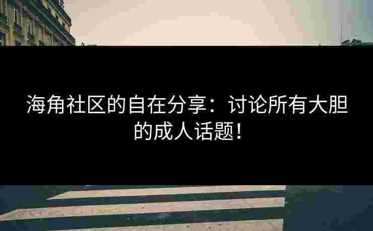 海角社区的自在分享：讨论所有大胆的成人话题！