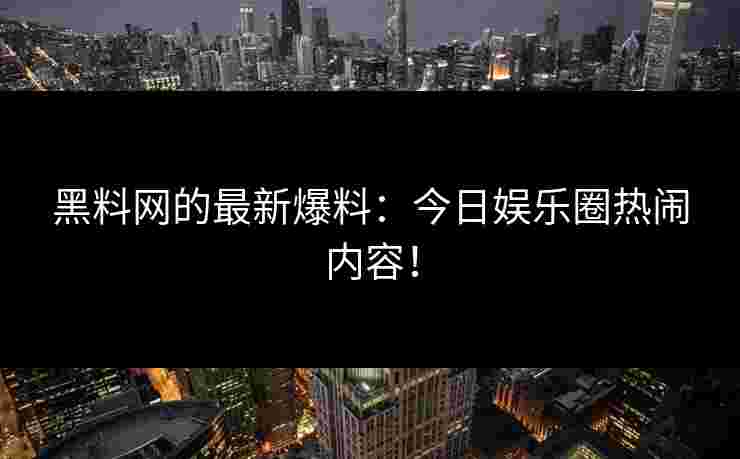 黑料网的最新爆料：今日娱乐圈热闹内容！
