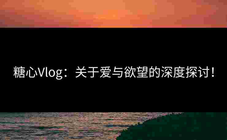 糖心Vlog：关于爱与欲望的深度探讨！