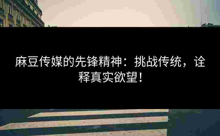 麻豆传媒的先锋精神：挑战传统，诠释真实欲望！