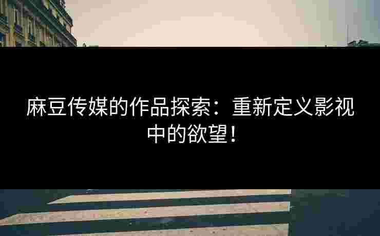 麻豆传媒的作品探索：重新定义影视中的欲望！