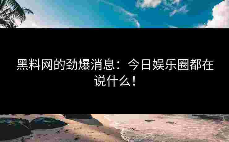 黑料网的劲爆消息：今日娱乐圈都在说什么！
