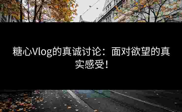 糖心Vlog的真诚讨论：面对欲望的真实感受！