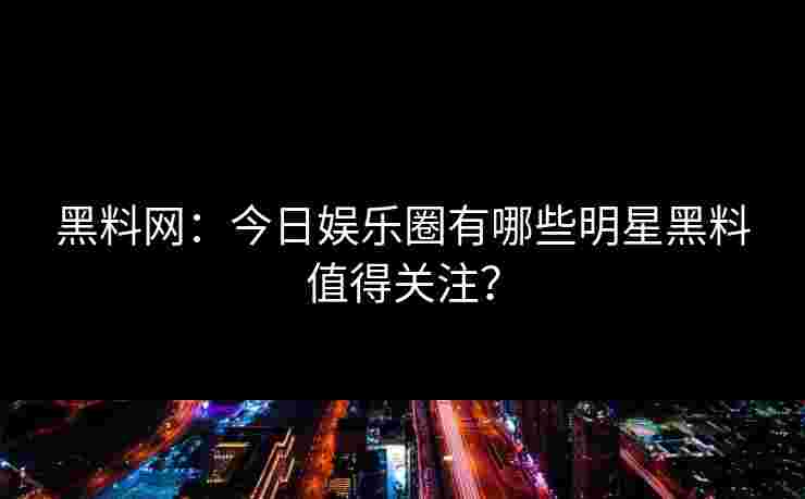 黑料网：今日娱乐圈有哪些明星黑料值得关注？
