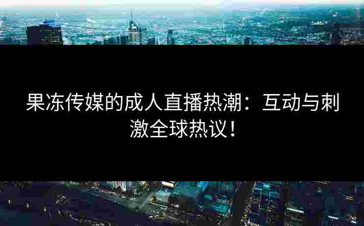 果冻传媒的成人直播热潮：互动与刺激全球热议！