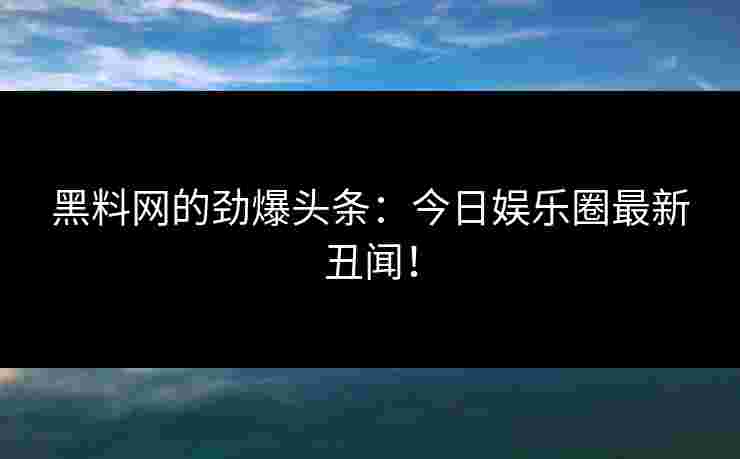 黑料网的劲爆头条：今日娱乐圈最新丑闻！
