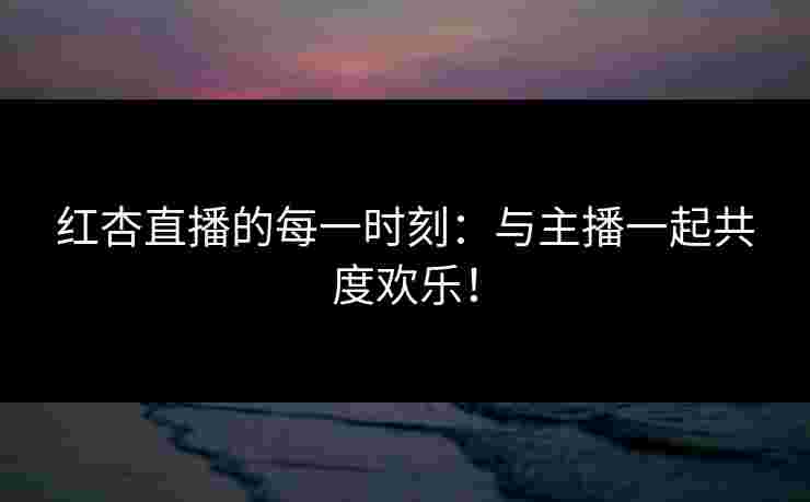 红杏直播的每一时刻：与主播一起共度欢乐！