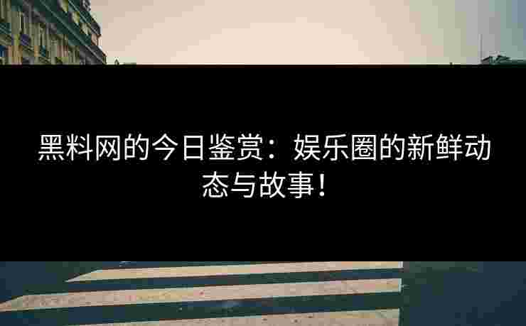 黑料网的今日鉴赏：娱乐圈的新鲜动态与故事！