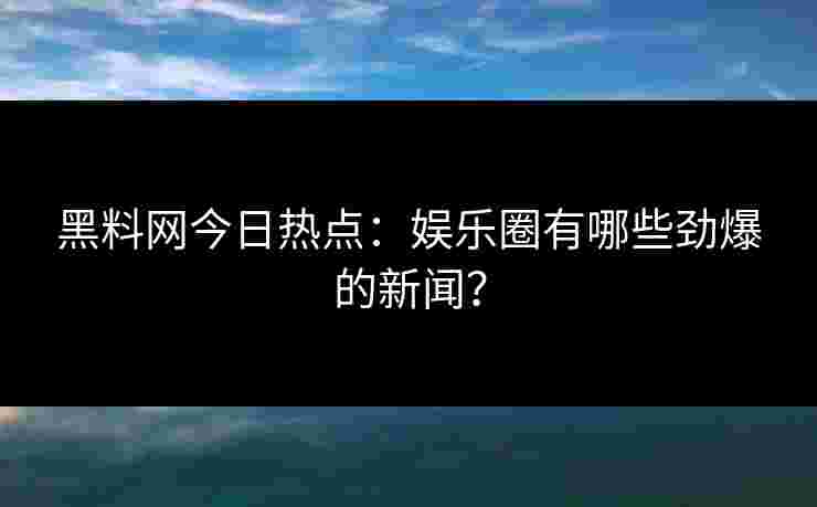 黑料网今日热点：娱乐圈有哪些劲爆的新闻？