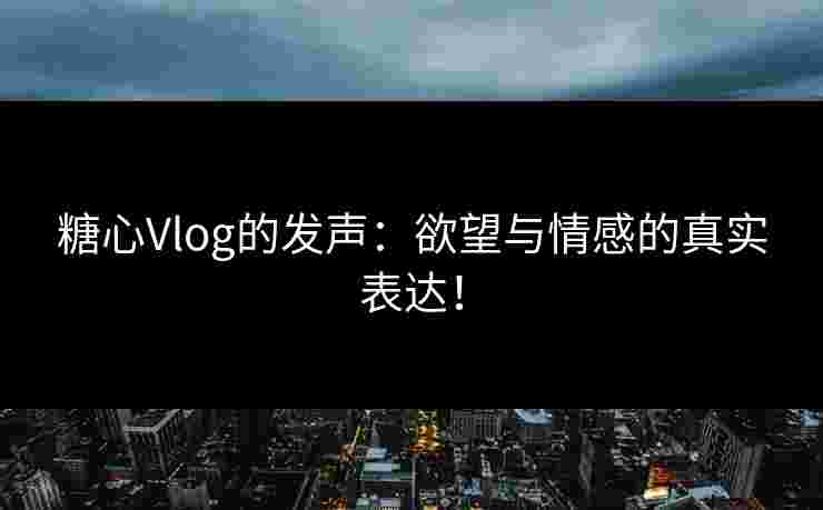 糖心Vlog的发声：欲望与情感的真实表达！