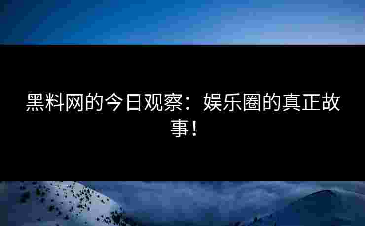 黑料网的今日观察：娱乐圈的真正故事！