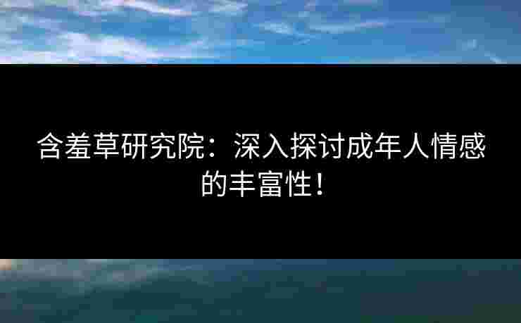 含羞草研究院：深入探讨成年人情感的丰富性！