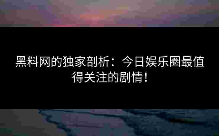 黑料网的独家剖析：今日娱乐圈最值得关注的剧情！