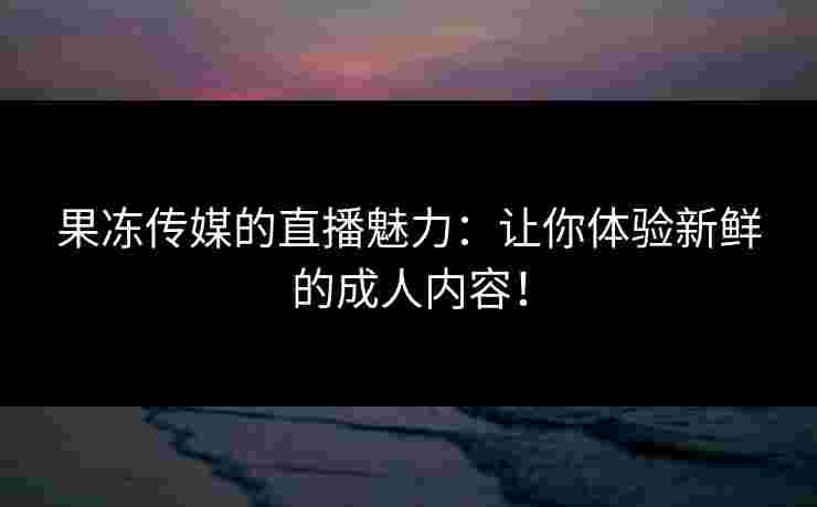 果冻传媒的直播魅力：让你体验新鲜的成人内容！