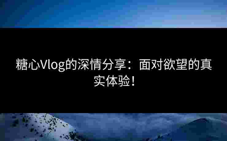糖心Vlog的深情分享：面对欲望的真实体验！