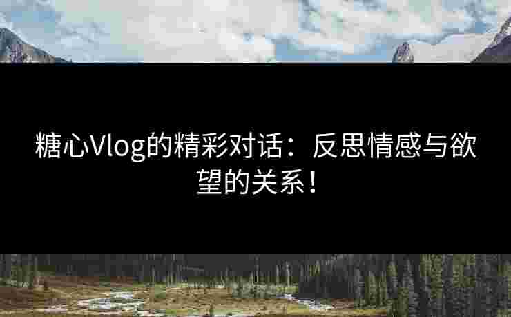 糖心Vlog的精彩对话：反思情感与欲望的关系！