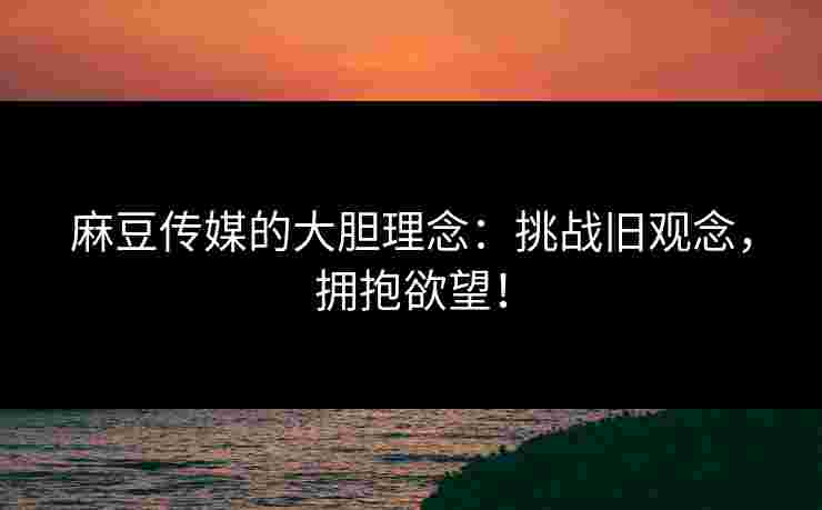 麻豆传媒的大胆理念：挑战旧观念，拥抱欲望！
