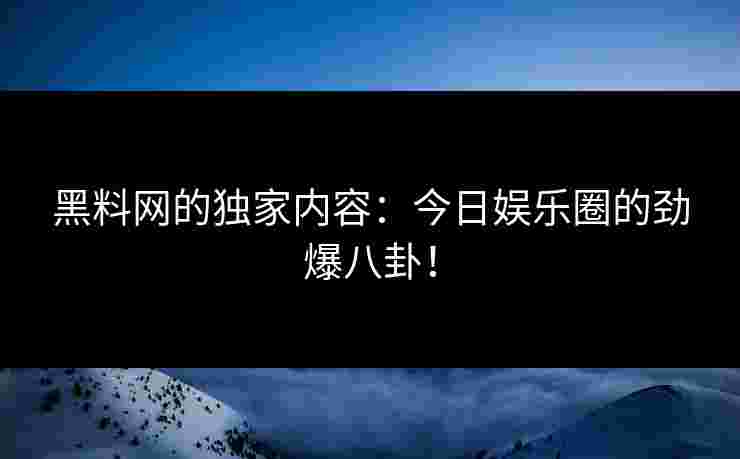 黑料网的独家内容：今日娱乐圈的劲爆八卦！