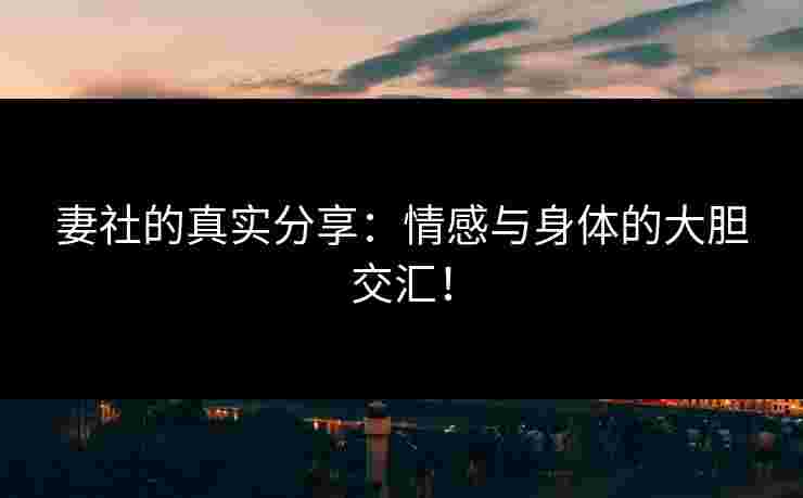 妻社的真实分享：情感与身体的大胆交汇！