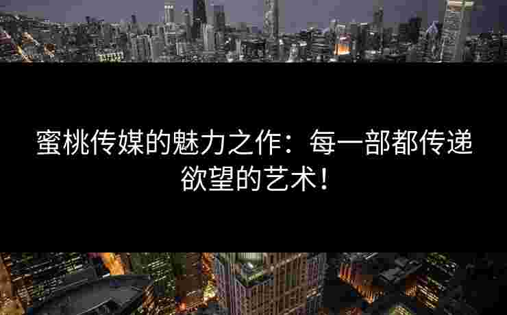 蜜桃传媒的魅力之作：每一部都传递欲望的艺术！