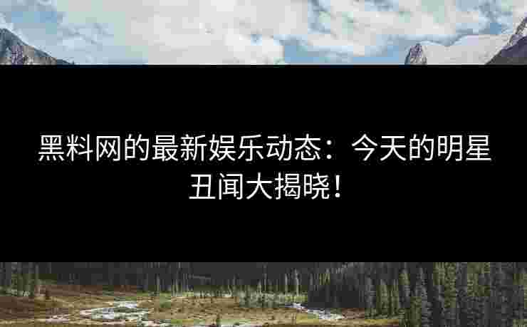 黑料网的最新娱乐动态：今天的明星丑闻大揭晓！