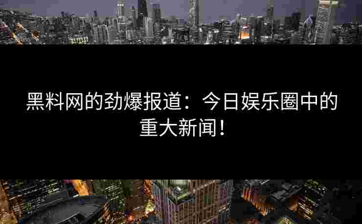 黑料网的劲爆报道：今日娱乐圈中的重大新闻！