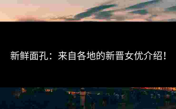 新鲜面孔：来自各地的新晋女优介绍！
