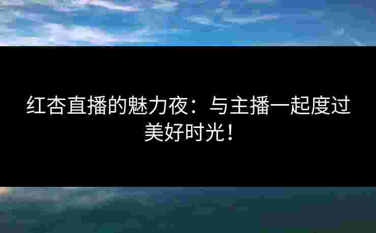 红杏直播的魅力夜：与主播一起度过美好时光！