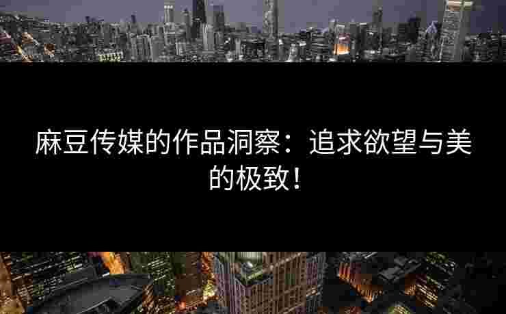 麻豆传媒的作品洞察：追求欲望与美的极致！