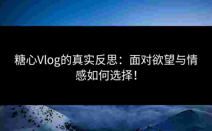 糖心Vlog的真实反思：面对欲望与情感如何选择！