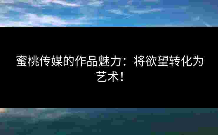 蜜桃传媒的作品魅力：将欲望转化为艺术！
