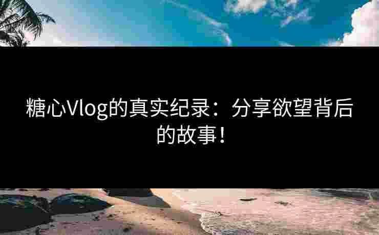 糖心Vlog的真实纪录：分享欲望背后的故事！