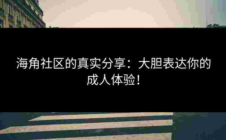 海角社区的真实分享：大胆表达你的成人体验！