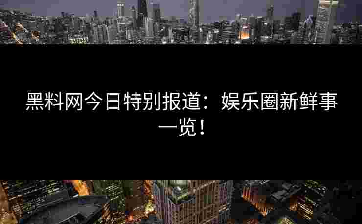黑料网今日特别报道：娱乐圈新鲜事一览！