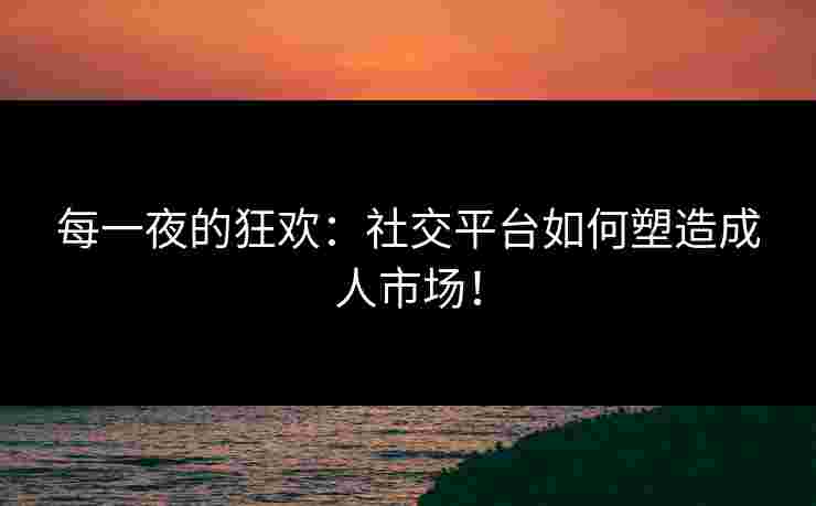 每一夜的狂欢：社交平台如何塑造成人市场！