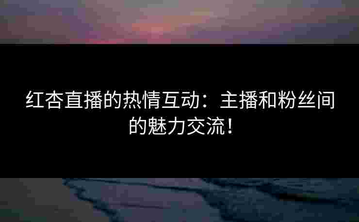红杏直播的热情互动：主播和粉丝间的魅力交流！