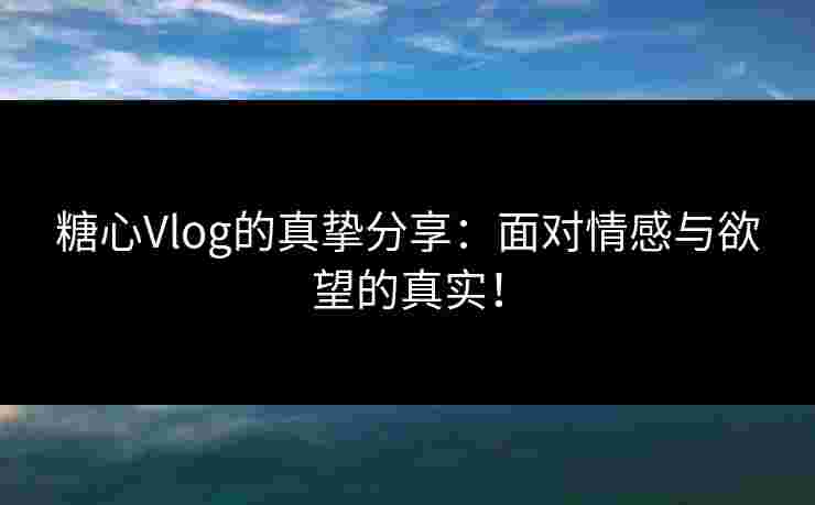 糖心Vlog的真挚分享：面对情感与欲望的真实！