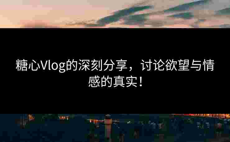 糖心Vlog的深刻分享，讨论欲望与情感的真实！