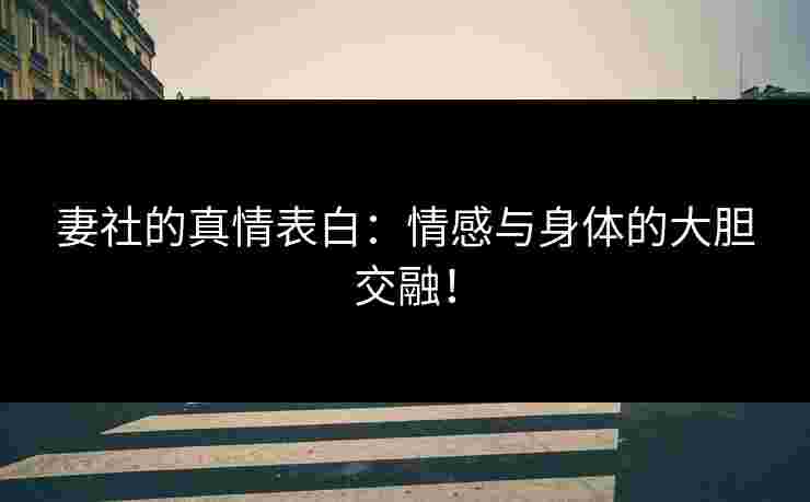 妻社的真情表白：情感与身体的大胆交融！