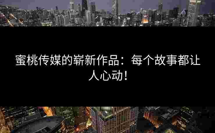蜜桃传媒的崭新作品：每个故事都让人心动！