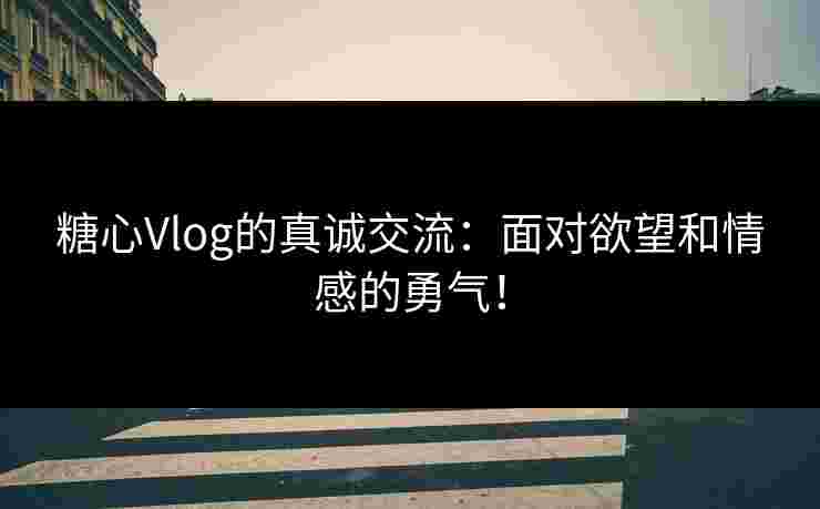 糖心Vlog的真诚交流：面对欲望和情感的勇气！