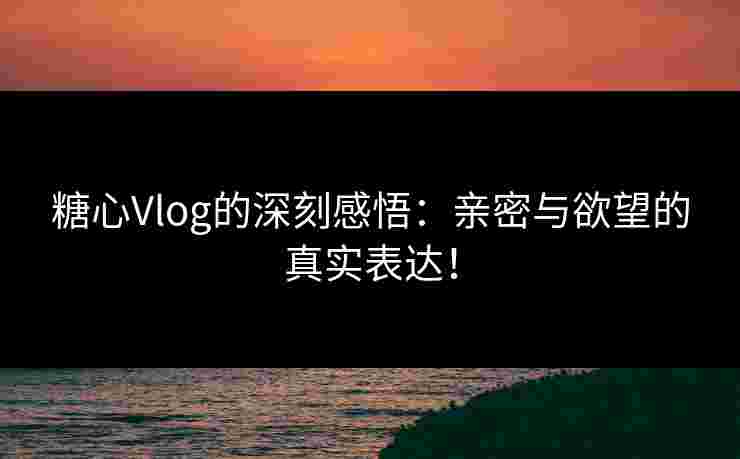 糖心Vlog的深刻感悟：亲密与欲望的真实表达！