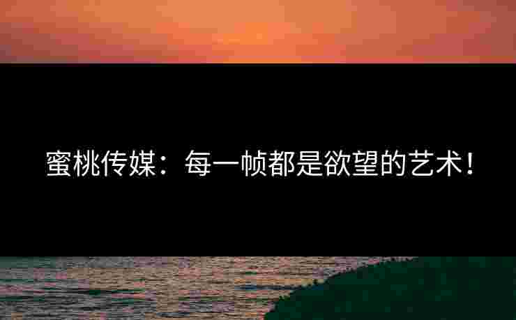 蜜桃传媒：每一帧都是欲望的艺术！
