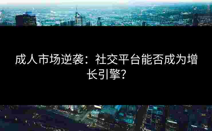 成人市场逆袭：社交平台能否成为增长引擎？