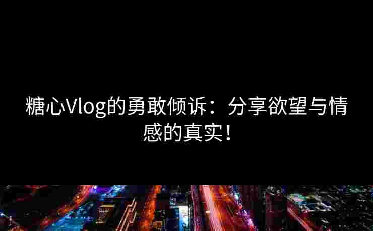 糖心Vlog的勇敢倾诉：分享欲望与情感的真实！