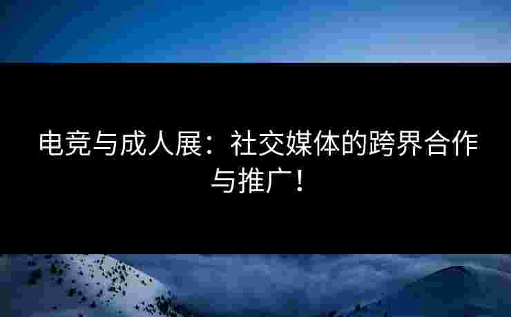 电竞与成人展：社交媒体的跨界合作与推广！