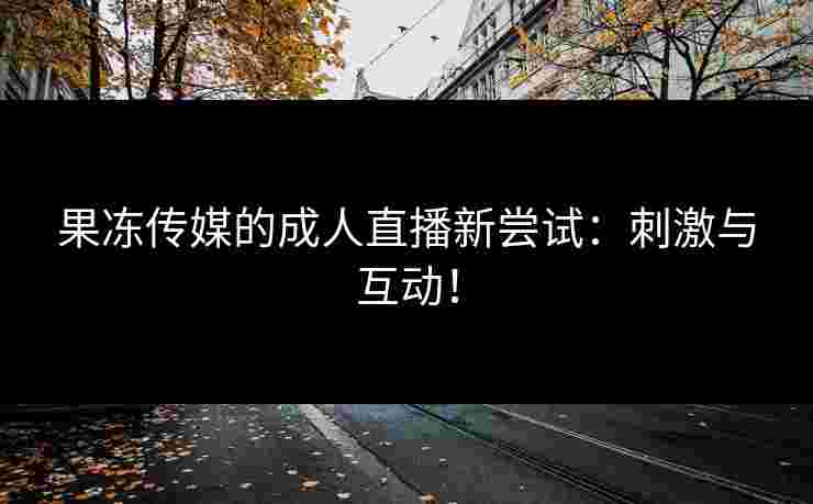 果冻传媒的成人直播新尝试：刺激与互动！
