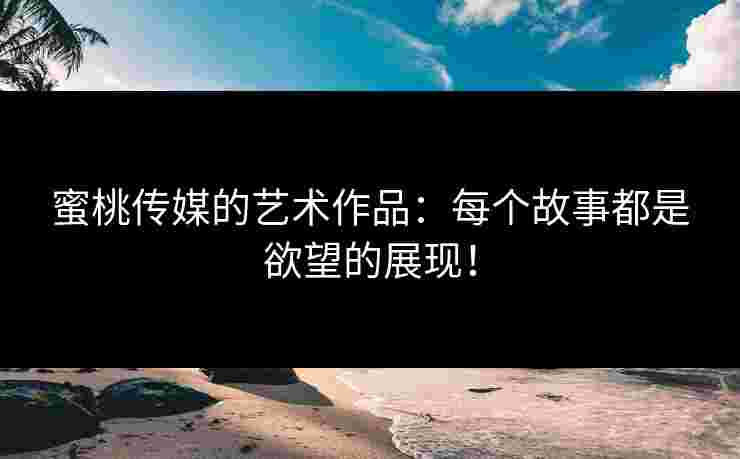 蜜桃传媒的艺术作品：每个故事都是欲望的展现！